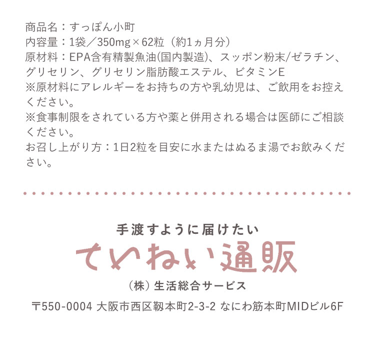 商品名:すっぽん小町 内容量:1袋/350mg×62粒(約1ヵ月分)原材料:EPA含有精製魚油(国内製造)、スッポン粉末/ゼラチン、グリセリン、グリセリン脂肪酸エステル、ビタミンE ※原材料にアレルギーをお持ちの方や乳幼児は、ご飲用をお控えください。※食事制限をされている方や薬と併用される場合は医師にご相談ください。お召し上がり方:1日2粒を目安に水またはぬるま湯でお飲みください。手渡すように届けたい ていねい通販 (株)生活総合サービス 〒550-0004 大阪市西区靭本町2-3-2 なにわ筋本町MIDビル6F