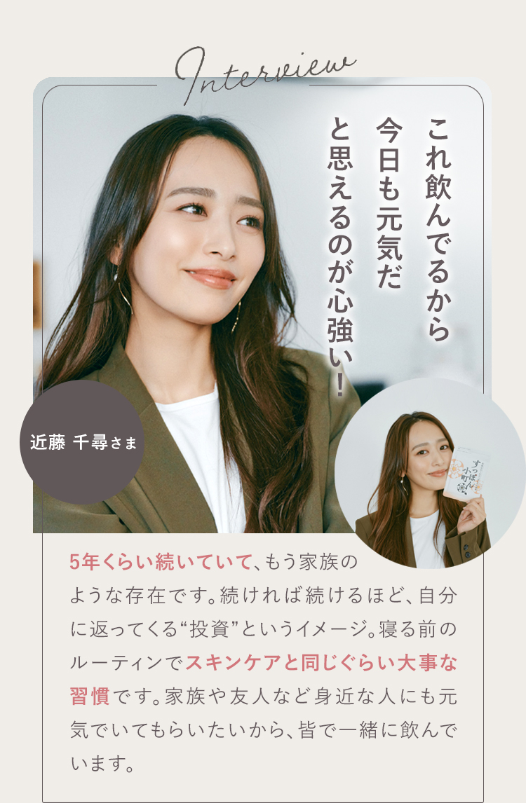 私にとってはもう、お守りのような存在です。 01 近藤 千尋さま 朝、違います!すぐに動き出すようになり、時間にも心にも余裕ができてうれしいです!自分のエネルギーが大きいほど、周りも笑ってると思うので、私にとって元気でいられることは、とても大切。「これ飲んでるから今日も元気だ」って思えるのが心強い!