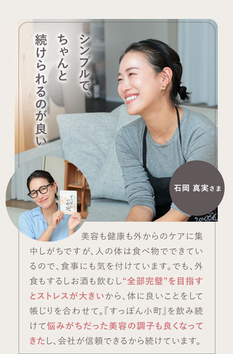 モチベーションが上がります! 02 石岡 真実さま お母さんが笑顔だと家庭がうまくいくというので、ママ全般にお勧めしたいです。前向きにもなるし、その分仕事のパフォーマンスが上がります!『すっぽん小町』は私の生活の一部。無理せず頼るところは頼って、一緒に『すっぽん小町』を飲んで頑張っていきましょう!