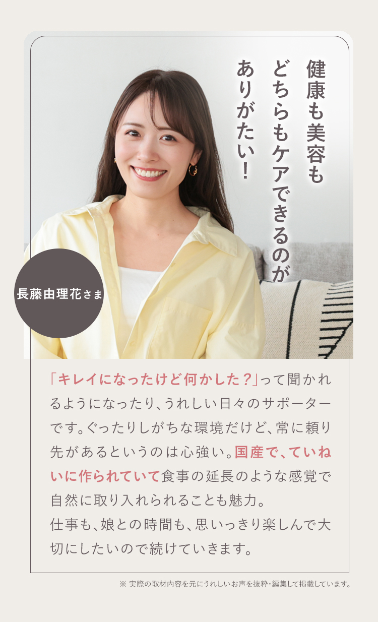 仕事も、娘といられる時間も、思いっきり楽しんで大切にしたい! 03 長藤由理花さま 30歳を超えてぐったりが気になったのと、子ども中心の生活で栄養を考えてのごはんづくりって難しいと感じたときに始めました。「キレイになったけど何かした?」って聞かれるようになったり、うれしい日々のサポーターです。