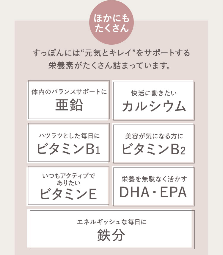 ほかにもたくさん すっぽんには元気とキレイをサポートする栄養素がたくさん詰まっています。 体内のバランスサポートに 亜鉛 快活に動きたい カルシウム ハツラツとした毎日に ビタミンB1 美容が気になる方に ビタミンB2 いつもアクティブでありたい ビタミンE 栄養を無駄なく活かす DHA・EPA エネルギッシュな毎日に 鉄分