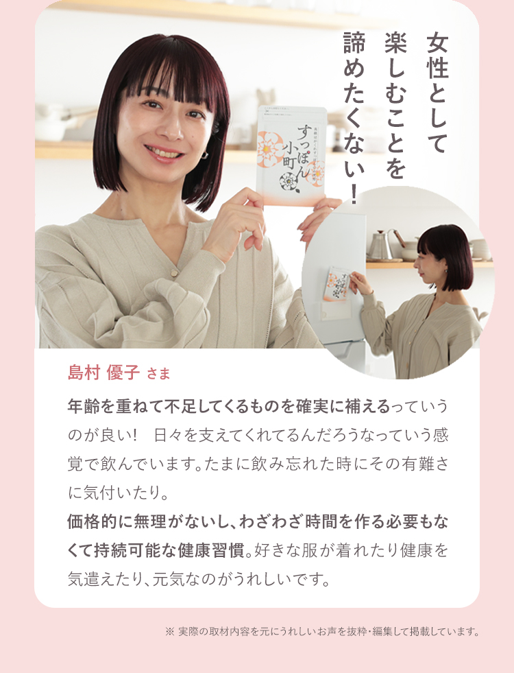 女性として楽しむことを諦めたくない! 島村優子さま 年齢を重ねて不足してくるものを確実に補えるっていうのが良い! 日々を支えてくれてるんだろうなっていう感覚で飲んでいます。たまに飲み忘れた時にその有難さに気付いたり。価格的に無理がないし、わざわざ時間を作る必要もなくて持続可能な健康習慣。好きな服が着れたり健康を気遣えたり、元気なのがうれしいです。 ※お声は個人の感想です。