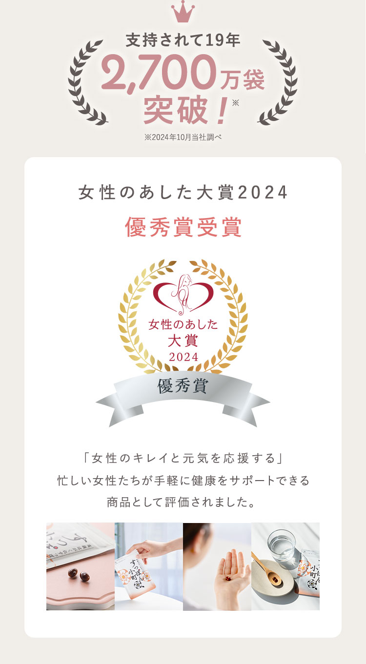 支持されて19年 2,700万袋 突破! 女性のあした大賞2024 優秀賞受賞 優秀賞 「女性のキレイと元気を応援する」忙しい女性たちが手軽に健康をサポートできる商品として評価されました。※2024年 当社調べ