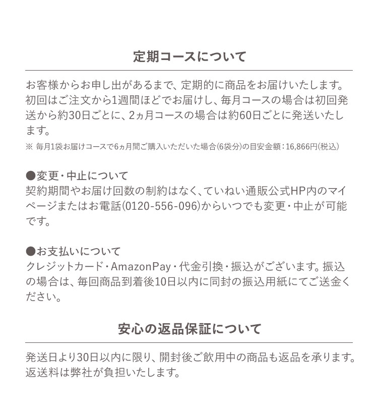 定期コースについて お客様からお申し出があるまで、定期的に商品をお届けいたします。初回はご注文から1週間ほどでお届けし、毎月コースの場合は初回発送から約30日ごとに、2ヵ月コースの場合は約60日ごとに発送いたします。 ※ 毎月1袋お届けコースで6ヵ月間ご購入いただいた場合(6袋分)の目安金額 :16,866円(税込) ●変更・中止について 契約期間やお届け回数の制約はなく、ていねい通販公式HP内のマイページまたはお電話(0120-556-096)からいつでも変更・中止が可能です。 ●お支払いについて クレジットカード・AmazonPay・代金引換・振込がございます。振込の場合は、毎回商品到着後10日以内に同封の振込用紙にてご送金ください。 安心の返品保証について 発送日より30日以内に限り、開封後ご飲用中の商品も返品を承ります。返送料は弊社が負担いたします。