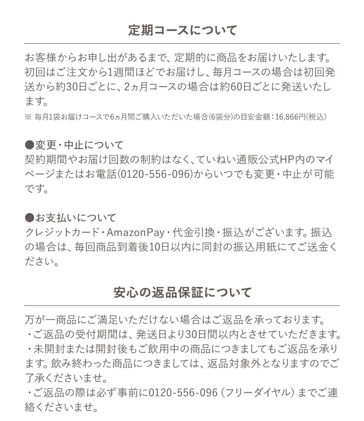 定期コースについて お客様からお申し出があるまで、定期的に商品をお届けいたします。初回はご注文から1週間ほどでお届けし、毎月コースの場合は初回発送から約30日ごとに、2ヵ月コースの場合は約60日ごとに発送いたします。※毎月1袋お届けコースで6ヵ月間ご購入いただいた場合(6袋分)の目安金額 :16,866円(税込) ●変更・中止について 契約期間やお届け回数の制約はなく、ていねい通販公式HP内のマイページまたはお電話(0120-556-096)からいつでも変更・中止が可能です。●お支払いについて クレジットカード・AmazonPay・代金引換・振込がございます。振込の場合は、毎回商品到着後10日以内に同封の振込用紙にてご送金ください。安心の返品保証について 万が一商品にご満足いただけない場合はご返品を承っております。・ご返品の受付期間は、発送日より30日間以内とさせていただきます。・未開封または開封後もご飲用中の商品につきましてもご返品を承ります。飲み終わった商品につきましては、返品対象外となりますのでご了承くださいませ。・ご返品の際は必ず事前に0120-556-096（フリーダイヤル）までご連絡くださいませ。