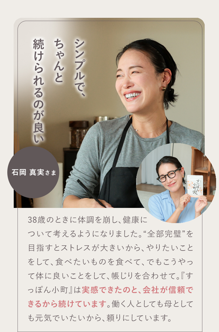 モチベーションが上がります! 02 石岡 真実さま お母さんが笑顔だと家庭がうまくいくというので、ママ全般にお勧めしたいです。前向きにもなるし、その分仕事のパフォーマンスが上がります!『すっぽん小町』は私の生活の一部。無理せず頼るところは頼って、一緒に『すっぽん小町』を飲んで頑張っていきましょう!