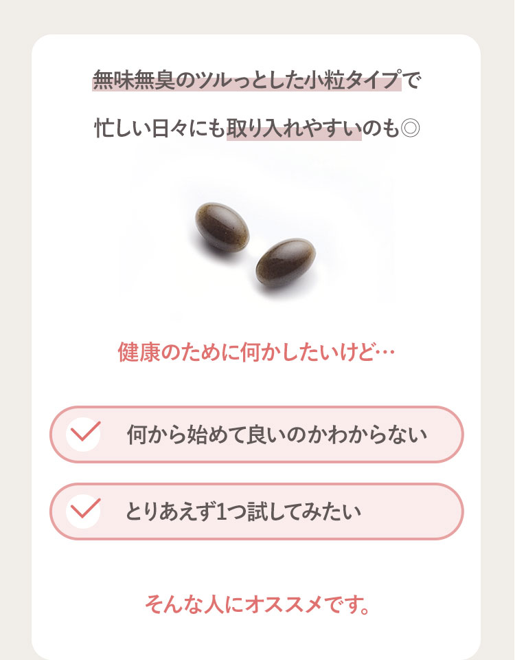無味無臭のツルっとした小粒タイプで 忙しい日々にも取り入れやすいのも◎ 健康のために何かしたいけど… 何から始めて良いのかわからない とりあえず1つ試してみたい そんな人にオススメです。
