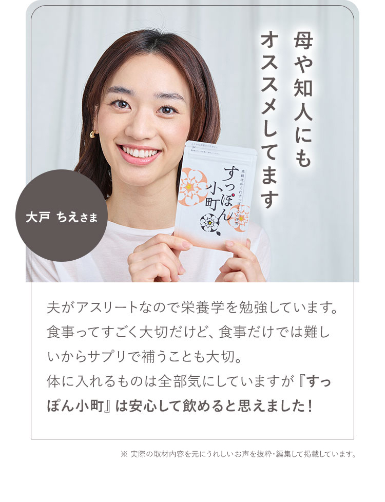 母や知人にもオススメしてます 05 大戸 ちえさま 夫がアスリートなので栄養学を勉強しています。食事ってすごく大切だけど、食事だけでは難しいからサプリで補うことも大切。体に入れるものは全部気にしていますが『すっぽん小町』は安心して飲めると思えました! ※お声は個人の感想です。